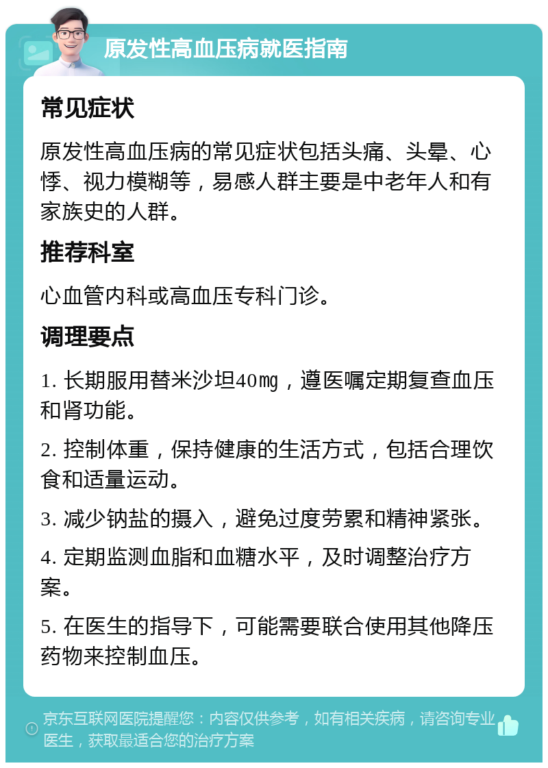 原发性高血压病就医指南 常见症状 原发性高血压病的常见症状包括头痛、头晕、心悸、视力模糊等，易感人群主要是中老年人和有家族史的人群。 推荐科室 心血管内科或高血压专科门诊。 调理要点 1. 长期服用替米沙坦40㎎，遵医嘱定期复查血压和肾功能。 2. 控制体重，保持健康的生活方式，包括合理饮食和适量运动。 3. 减少钠盐的摄入，避免过度劳累和精神紧张。 4. 定期监测血脂和血糖水平，及时调整治疗方案。 5. 在医生的指导下，可能需要联合使用其他降压药物来控制血压。