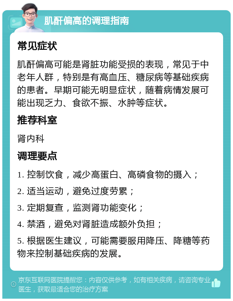 肌酐偏高的调理指南 常见症状 肌酐偏高可能是肾脏功能受损的表现，常见于中老年人群，特别是有高血压、糖尿病等基础疾病的患者。早期可能无明显症状，随着病情发展可能出现乏力、食欲不振、水肿等症状。 推荐科室 肾内科 调理要点 1. 控制饮食，减少高蛋白、高磷食物的摄入； 2. 适当运动，避免过度劳累； 3. 定期复查，监测肾功能变化； 4. 禁酒，避免对肾脏造成额外负担； 5. 根据医生建议，可能需要服用降压、降糖等药物来控制基础疾病的发展。