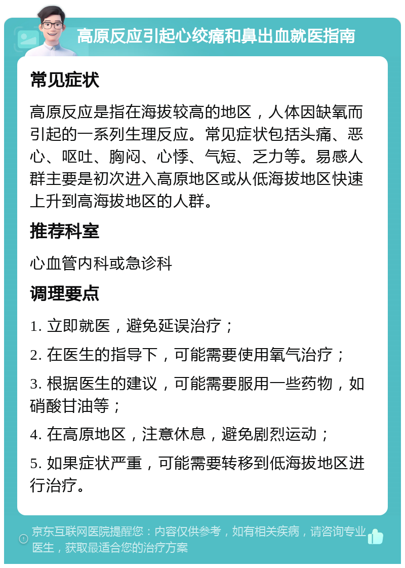 高原反应引起心绞痛和鼻出血就医指南 常见症状 高原反应是指在海拔较高的地区，人体因缺氧而引起的一系列生理反应。常见症状包括头痛、恶心、呕吐、胸闷、心悸、气短、乏力等。易感人群主要是初次进入高原地区或从低海拔地区快速上升到高海拔地区的人群。 推荐科室 心血管内科或急诊科 调理要点 1. 立即就医，避免延误治疗； 2. 在医生的指导下，可能需要使用氧气治疗； 3. 根据医生的建议，可能需要服用一些药物，如硝酸甘油等； 4. 在高原地区，注意休息，避免剧烈运动； 5. 如果症状严重，可能需要转移到低海拔地区进行治疗。