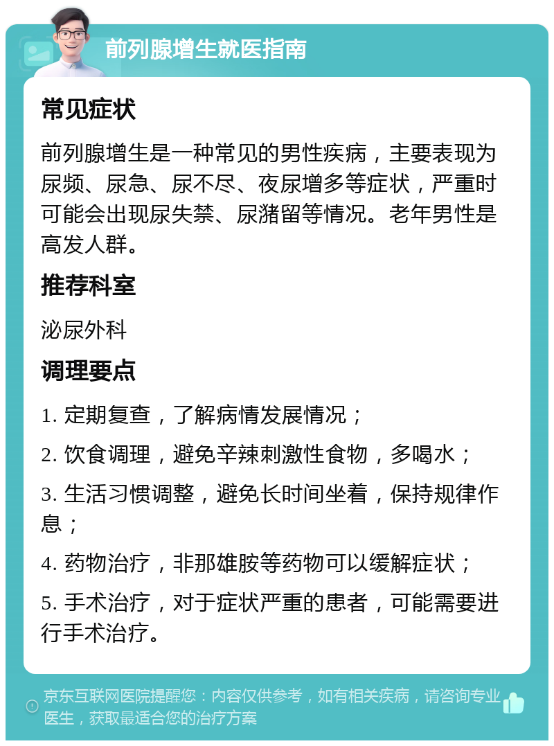 前列腺增生就医指南 常见症状 前列腺增生是一种常见的男性疾病，主要表现为尿频、尿急、尿不尽、夜尿增多等症状，严重时可能会出现尿失禁、尿潴留等情况。老年男性是高发人群。 推荐科室 泌尿外科 调理要点 1. 定期复查，了解病情发展情况； 2. 饮食调理，避免辛辣刺激性食物，多喝水； 3. 生活习惯调整，避免长时间坐着，保持规律作息； 4. 药物治疗，非那雄胺等药物可以缓解症状； 5. 手术治疗，对于症状严重的患者，可能需要进行手术治疗。