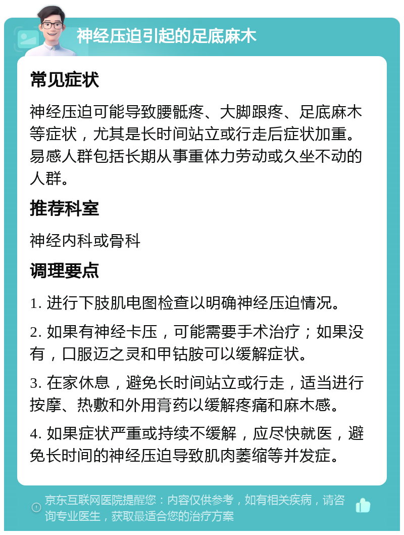 神经压迫引起的足底麻木 常见症状 神经压迫可能导致腰骶疼、大脚跟疼、足底麻木等症状，尤其是长时间站立或行走后症状加重。易感人群包括长期从事重体力劳动或久坐不动的人群。 推荐科室 神经内科或骨科 调理要点 1. 进行下肢肌电图检查以明确神经压迫情况。 2. 如果有神经卡压，可能需要手术治疗；如果没有，口服迈之灵和甲钴胺可以缓解症状。 3. 在家休息，避免长时间站立或行走，适当进行按摩、热敷和外用膏药以缓解疼痛和麻木感。 4. 如果症状严重或持续不缓解，应尽快就医，避免长时间的神经压迫导致肌肉萎缩等并发症。