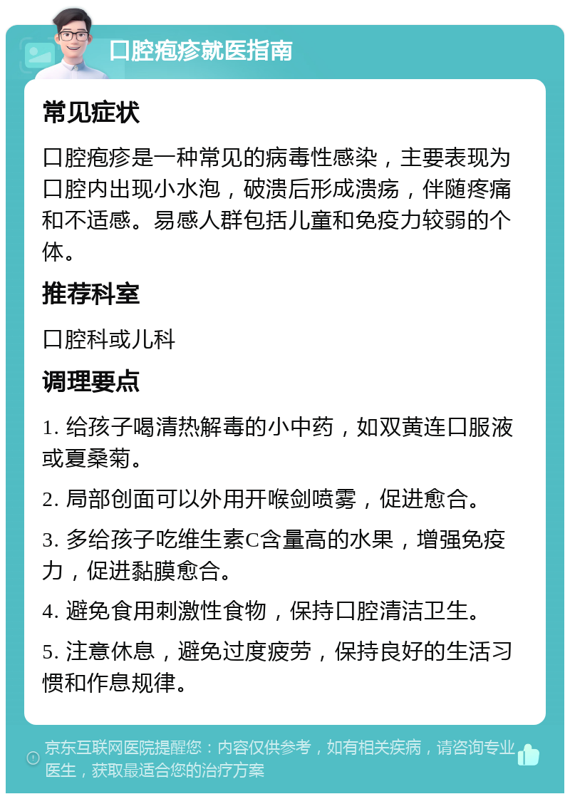 口腔疱疹就医指南 常见症状 口腔疱疹是一种常见的病毒性感染，主要表现为口腔内出现小水泡，破溃后形成溃疡，伴随疼痛和不适感。易感人群包括儿童和免疫力较弱的个体。 推荐科室 口腔科或儿科 调理要点 1. 给孩子喝清热解毒的小中药，如双黄连口服液或夏桑菊。 2. 局部创面可以外用开喉剑喷雾，促进愈合。 3. 多给孩子吃维生素C含量高的水果，增强免疫力，促进黏膜愈合。 4. 避免食用刺激性食物，保持口腔清洁卫生。 5. 注意休息，避免过度疲劳，保持良好的生活习惯和作息规律。