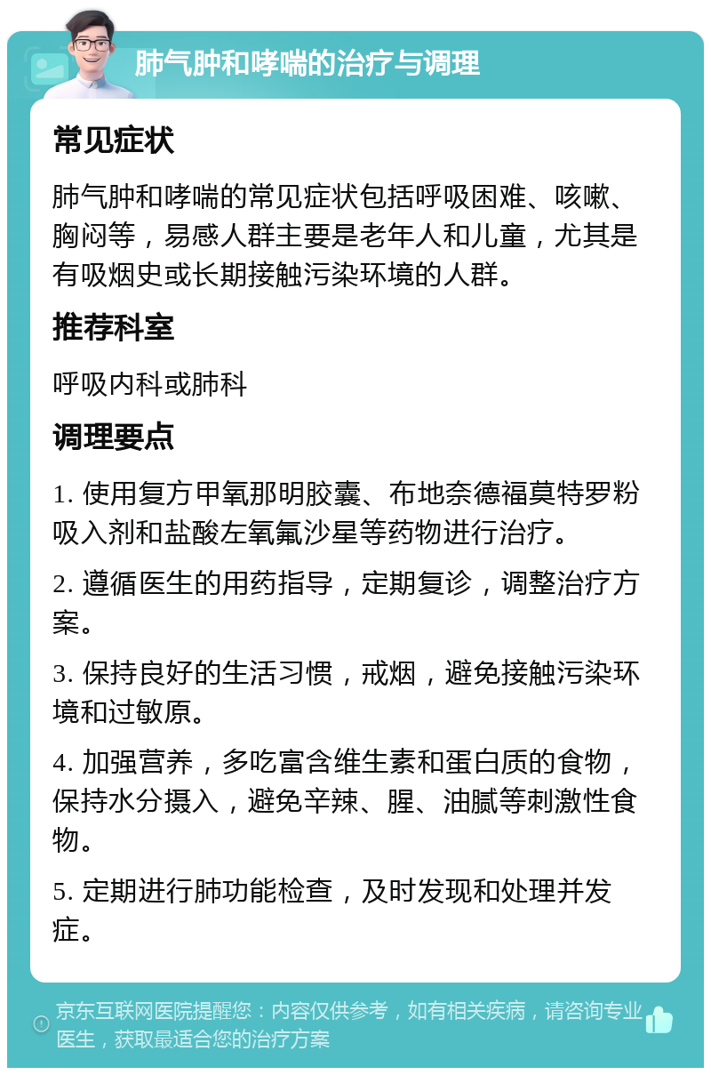 肺气肿和哮喘的治疗与调理 常见症状 肺气肿和哮喘的常见症状包括呼吸困难、咳嗽、胸闷等，易感人群主要是老年人和儿童，尤其是有吸烟史或长期接触污染环境的人群。 推荐科室 呼吸内科或肺科 调理要点 1. 使用复方甲氧那明胶囊、布地奈德福莫特罗粉吸入剂和盐酸左氧氟沙星等药物进行治疗。 2. 遵循医生的用药指导，定期复诊，调整治疗方案。 3. 保持良好的生活习惯，戒烟，避免接触污染环境和过敏原。 4. 加强营养，多吃富含维生素和蛋白质的食物，保持水分摄入，避免辛辣、腥、油腻等刺激性食物。 5. 定期进行肺功能检查，及时发现和处理并发症。