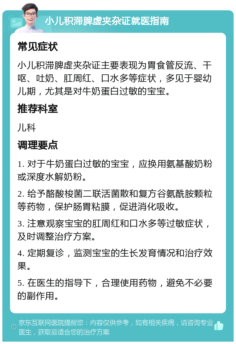 小儿积滞脾虚夹杂证就医指南 常见症状 小儿积滞脾虚夹杂证主要表现为胃食管反流、干呕、吐奶、肛周红、口水多等症状，多见于婴幼儿期，尤其是对牛奶蛋白过敏的宝宝。 推荐科室 儿科 调理要点 1. 对于牛奶蛋白过敏的宝宝，应换用氨基酸奶粉或深度水解奶粉。 2. 给予酪酸梭菌二联活菌散和复方谷氨酰胺颗粒等药物，保护肠胃粘膜，促进消化吸收。 3. 注意观察宝宝的肛周红和口水多等过敏症状，及时调整治疗方案。 4. 定期复诊，监测宝宝的生长发育情况和治疗效果。 5. 在医生的指导下，合理使用药物，避免不必要的副作用。