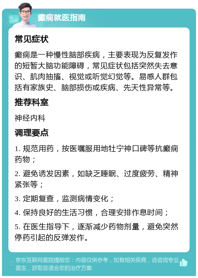 癫痫就医指南 常见症状 癫痫是一种慢性脑部疾病，主要表现为反复发作的短暂大脑功能障碍，常见症状包括突然失去意识、肌肉抽搐、视觉或听觉幻觉等。易感人群包括有家族史、脑部损伤或疾病、先天性异常等。 推荐科室 神经内科 调理要点 1. 规范用药，按医嘱服用地牡宁神口碑等抗癫痫药物； 2. 避免诱发因素，如缺乏睡眠、过度疲劳、精神紧张等； 3. 定期复查，监测病情变化； 4. 保持良好的生活习惯，合理安排作息时间； 5. 在医生指导下，逐渐减少药物剂量，避免突然停药引起的反弹发作。