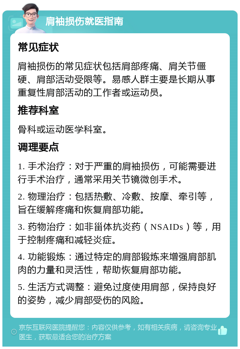 肩袖损伤就医指南 常见症状 肩袖损伤的常见症状包括肩部疼痛、肩关节僵硬、肩部活动受限等。易感人群主要是长期从事重复性肩部活动的工作者或运动员。 推荐科室 骨科或运动医学科室。 调理要点 1. 手术治疗：对于严重的肩袖损伤，可能需要进行手术治疗，通常采用关节镜微创手术。 2. 物理治疗：包括热敷、冷敷、按摩、牵引等，旨在缓解疼痛和恢复肩部功能。 3. 药物治疗：如非甾体抗炎药（NSAIDs）等，用于控制疼痛和减轻炎症。 4. 功能锻炼：通过特定的肩部锻炼来增强肩部肌肉的力量和灵活性，帮助恢复肩部功能。 5. 生活方式调整：避免过度使用肩部，保持良好的姿势，减少肩部受伤的风险。