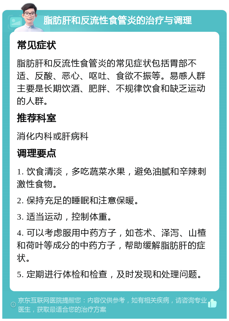 脂肪肝和反流性食管炎的治疗与调理 常见症状 脂肪肝和反流性食管炎的常见症状包括胃部不适、反酸、恶心、呕吐、食欲不振等。易感人群主要是长期饮酒、肥胖、不规律饮食和缺乏运动的人群。 推荐科室 消化内科或肝病科 调理要点 1. 饮食清淡，多吃蔬菜水果，避免油腻和辛辣刺激性食物。 2. 保持充足的睡眠和注意保暖。 3. 适当运动，控制体重。 4. 可以考虑服用中药方子，如苍术、泽泻、山楂和荷叶等成分的中药方子，帮助缓解脂肪肝的症状。 5. 定期进行体检和检查，及时发现和处理问题。