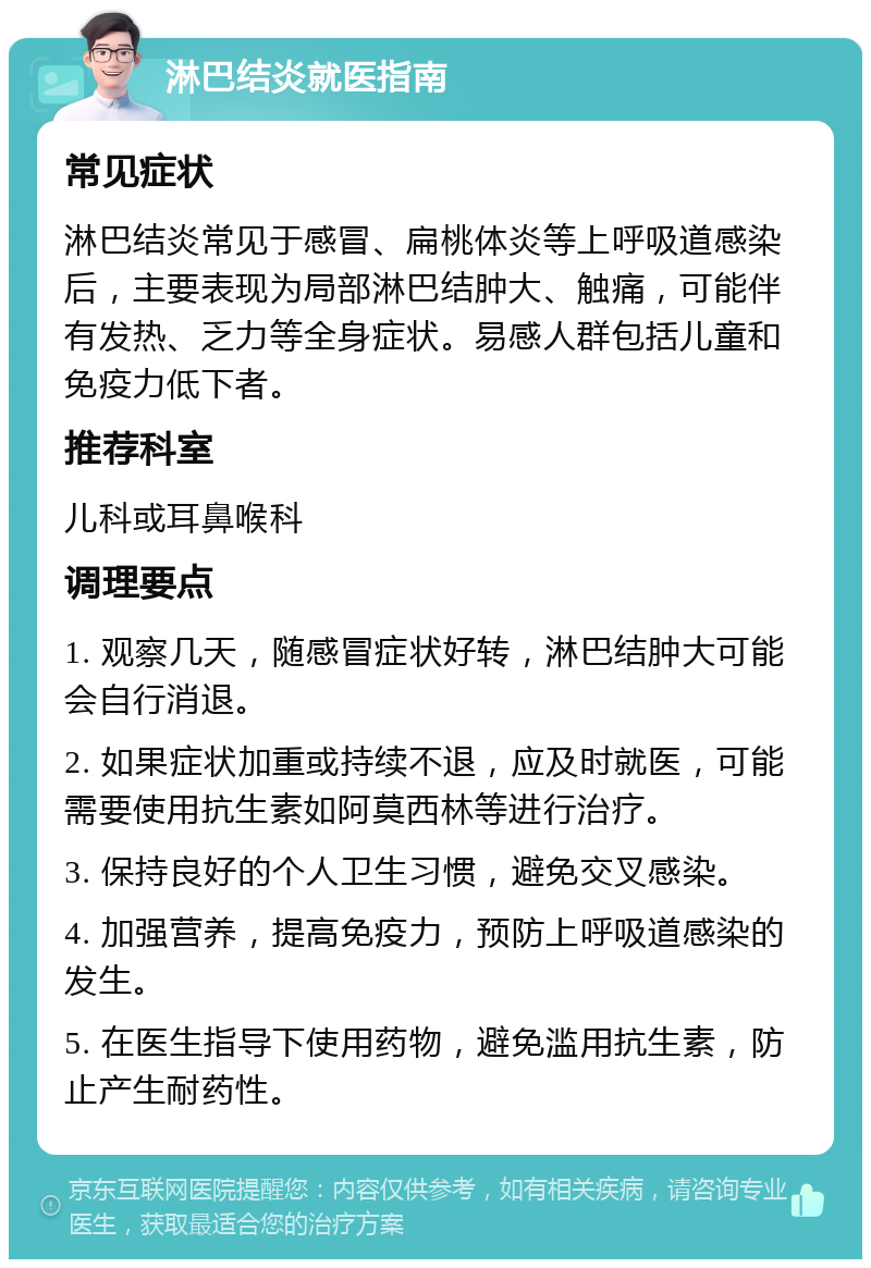 淋巴结炎就医指南 常见症状 淋巴结炎常见于感冒、扁桃体炎等上呼吸道感染后，主要表现为局部淋巴结肿大、触痛，可能伴有发热、乏力等全身症状。易感人群包括儿童和免疫力低下者。 推荐科室 儿科或耳鼻喉科 调理要点 1. 观察几天，随感冒症状好转，淋巴结肿大可能会自行消退。 2. 如果症状加重或持续不退，应及时就医，可能需要使用抗生素如阿莫西林等进行治疗。 3. 保持良好的个人卫生习惯，避免交叉感染。 4. 加强营养，提高免疫力，预防上呼吸道感染的发生。 5. 在医生指导下使用药物，避免滥用抗生素，防止产生耐药性。