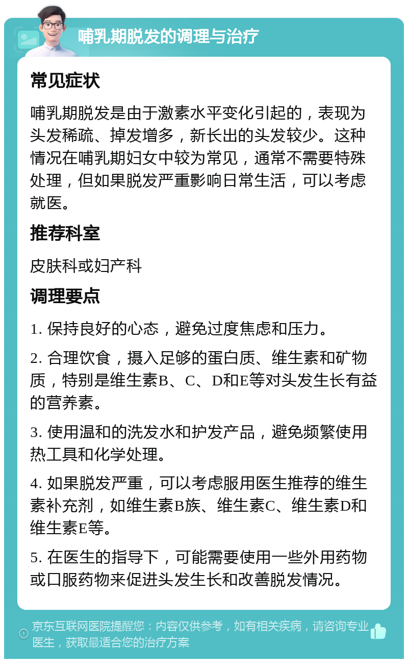 哺乳期脱发的调理与治疗 常见症状 哺乳期脱发是由于激素水平变化引起的，表现为头发稀疏、掉发增多，新长出的头发较少。这种情况在哺乳期妇女中较为常见，通常不需要特殊处理，但如果脱发严重影响日常生活，可以考虑就医。 推荐科室 皮肤科或妇产科 调理要点 1. 保持良好的心态，避免过度焦虑和压力。 2. 合理饮食，摄入足够的蛋白质、维生素和矿物质，特别是维生素B、C、D和E等对头发生长有益的营养素。 3. 使用温和的洗发水和护发产品，避免频繁使用热工具和化学处理。 4. 如果脱发严重，可以考虑服用医生推荐的维生素补充剂，如维生素B族、维生素C、维生素D和维生素E等。 5. 在医生的指导下，可能需要使用一些外用药物或口服药物来促进头发生长和改善脱发情况。