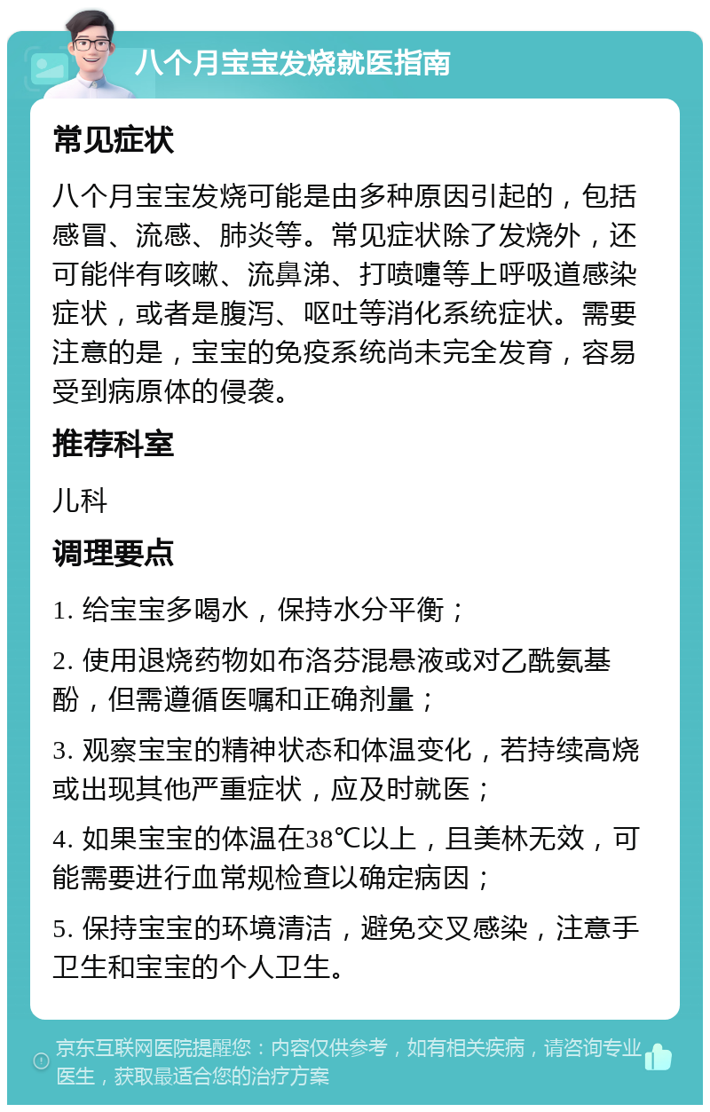 八个月宝宝发烧就医指南 常见症状 八个月宝宝发烧可能是由多种原因引起的，包括感冒、流感、肺炎等。常见症状除了发烧外，还可能伴有咳嗽、流鼻涕、打喷嚏等上呼吸道感染症状，或者是腹泻、呕吐等消化系统症状。需要注意的是，宝宝的免疫系统尚未完全发育，容易受到病原体的侵袭。 推荐科室 儿科 调理要点 1. 给宝宝多喝水，保持水分平衡； 2. 使用退烧药物如布洛芬混悬液或对乙酰氨基酚，但需遵循医嘱和正确剂量； 3. 观察宝宝的精神状态和体温变化，若持续高烧或出现其他严重症状，应及时就医； 4. 如果宝宝的体温在38℃以上，且美林无效，可能需要进行血常规检查以确定病因； 5. 保持宝宝的环境清洁，避免交叉感染，注意手卫生和宝宝的个人卫生。