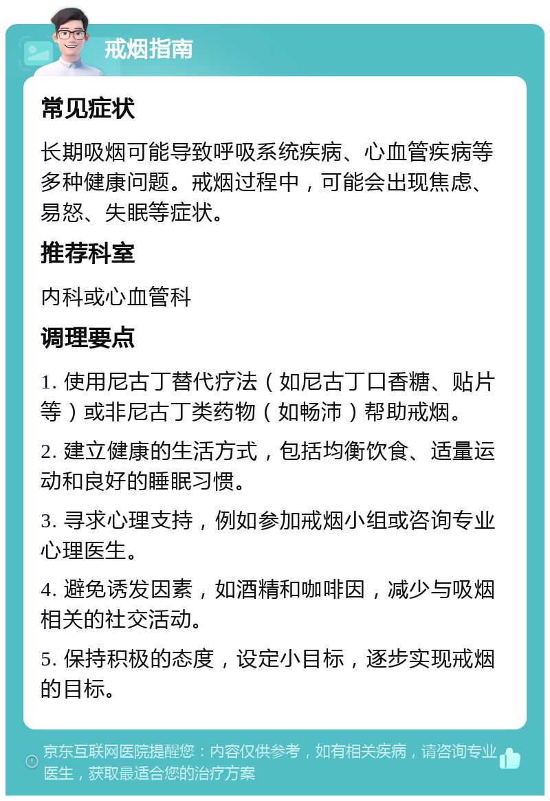 戒烟指南 常见症状 长期吸烟可能导致呼吸系统疾病、心血管疾病等多种健康问题。戒烟过程中，可能会出现焦虑、易怒、失眠等症状。 推荐科室 内科或心血管科 调理要点 1. 使用尼古丁替代疗法（如尼古丁口香糖、贴片等）或非尼古丁类药物（如畅沛）帮助戒烟。 2. 建立健康的生活方式，包括均衡饮食、适量运动和良好的睡眠习惯。 3. 寻求心理支持，例如参加戒烟小组或咨询专业心理医生。 4. 避免诱发因素，如酒精和咖啡因，减少与吸烟相关的社交活动。 5. 保持积极的态度，设定小目标，逐步实现戒烟的目标。