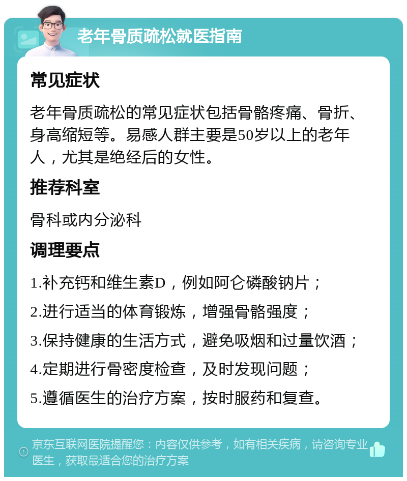 老年骨质疏松就医指南 常见症状 老年骨质疏松的常见症状包括骨骼疼痛、骨折、身高缩短等。易感人群主要是50岁以上的老年人，尤其是绝经后的女性。 推荐科室 骨科或内分泌科 调理要点 1.补充钙和维生素D，例如阿仑磷酸钠片； 2.进行适当的体育锻炼，增强骨骼强度； 3.保持健康的生活方式，避免吸烟和过量饮酒； 4.定期进行骨密度检查，及时发现问题； 5.遵循医生的治疗方案，按时服药和复查。