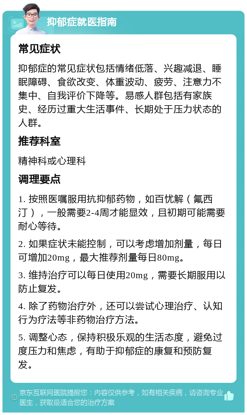 抑郁症就医指南 常见症状 抑郁症的常见症状包括情绪低落、兴趣减退、睡眠障碍、食欲改变、体重波动、疲劳、注意力不集中、自我评价下降等。易感人群包括有家族史、经历过重大生活事件、长期处于压力状态的人群。 推荐科室 精神科或心理科 调理要点 1. 按照医嘱服用抗抑郁药物，如百忧解（氟西汀），一般需要2-4周才能显效，且初期可能需要耐心等待。 2. 如果症状未能控制，可以考虑增加剂量，每日可增加20mg，最大推荐剂量每日80mg。 3. 维持治疗可以每日使用20mg，需要长期服用以防止复发。 4. 除了药物治疗外，还可以尝试心理治疗、认知行为疗法等非药物治疗方法。 5. 调整心态，保持积极乐观的生活态度，避免过度压力和焦虑，有助于抑郁症的康复和预防复发。