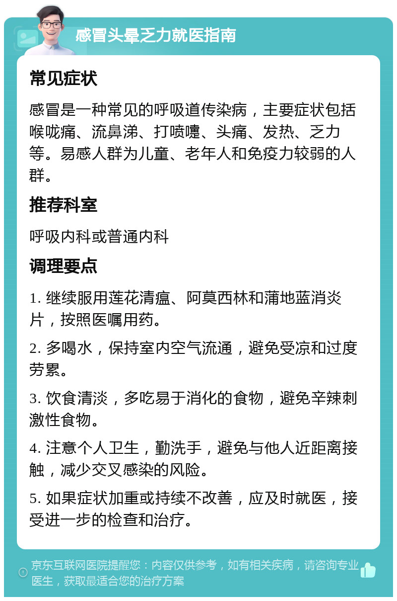 感冒头晕乏力就医指南 常见症状 感冒是一种常见的呼吸道传染病，主要症状包括喉咙痛、流鼻涕、打喷嚏、头痛、发热、乏力等。易感人群为儿童、老年人和免疫力较弱的人群。 推荐科室 呼吸内科或普通内科 调理要点 1. 继续服用莲花清瘟、阿莫西林和蒲地蓝消炎片，按照医嘱用药。 2. 多喝水，保持室内空气流通，避免受凉和过度劳累。 3. 饮食清淡，多吃易于消化的食物，避免辛辣刺激性食物。 4. 注意个人卫生，勤洗手，避免与他人近距离接触，减少交叉感染的风险。 5. 如果症状加重或持续不改善，应及时就医，接受进一步的检查和治疗。