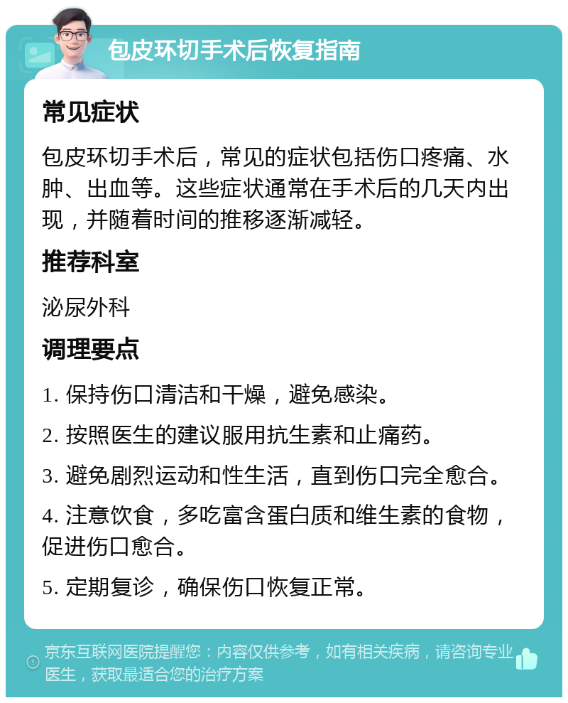 包皮环切手术后恢复指南 常见症状 包皮环切手术后，常见的症状包括伤口疼痛、水肿、出血等。这些症状通常在手术后的几天内出现，并随着时间的推移逐渐减轻。 推荐科室 泌尿外科 调理要点 1. 保持伤口清洁和干燥，避免感染。 2. 按照医生的建议服用抗生素和止痛药。 3. 避免剧烈运动和性生活，直到伤口完全愈合。 4. 注意饮食，多吃富含蛋白质和维生素的食物，促进伤口愈合。 5. 定期复诊，确保伤口恢复正常。