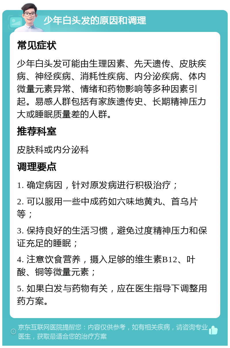 少年白头发的原因和调理 常见症状 少年白头发可能由生理因素、先天遗传、皮肤疾病、神经疾病、消耗性疾病、内分泌疾病、体内微量元素异常、情绪和药物影响等多种因素引起。易感人群包括有家族遗传史、长期精神压力大或睡眠质量差的人群。 推荐科室 皮肤科或内分泌科 调理要点 1. 确定病因，针对原发病进行积极治疗； 2. 可以服用一些中成药如六味地黄丸、首乌片等； 3. 保持良好的生活习惯，避免过度精神压力和保证充足的睡眠； 4. 注意饮食营养，摄入足够的维生素B12、叶酸、铜等微量元素； 5. 如果白发与药物有关，应在医生指导下调整用药方案。