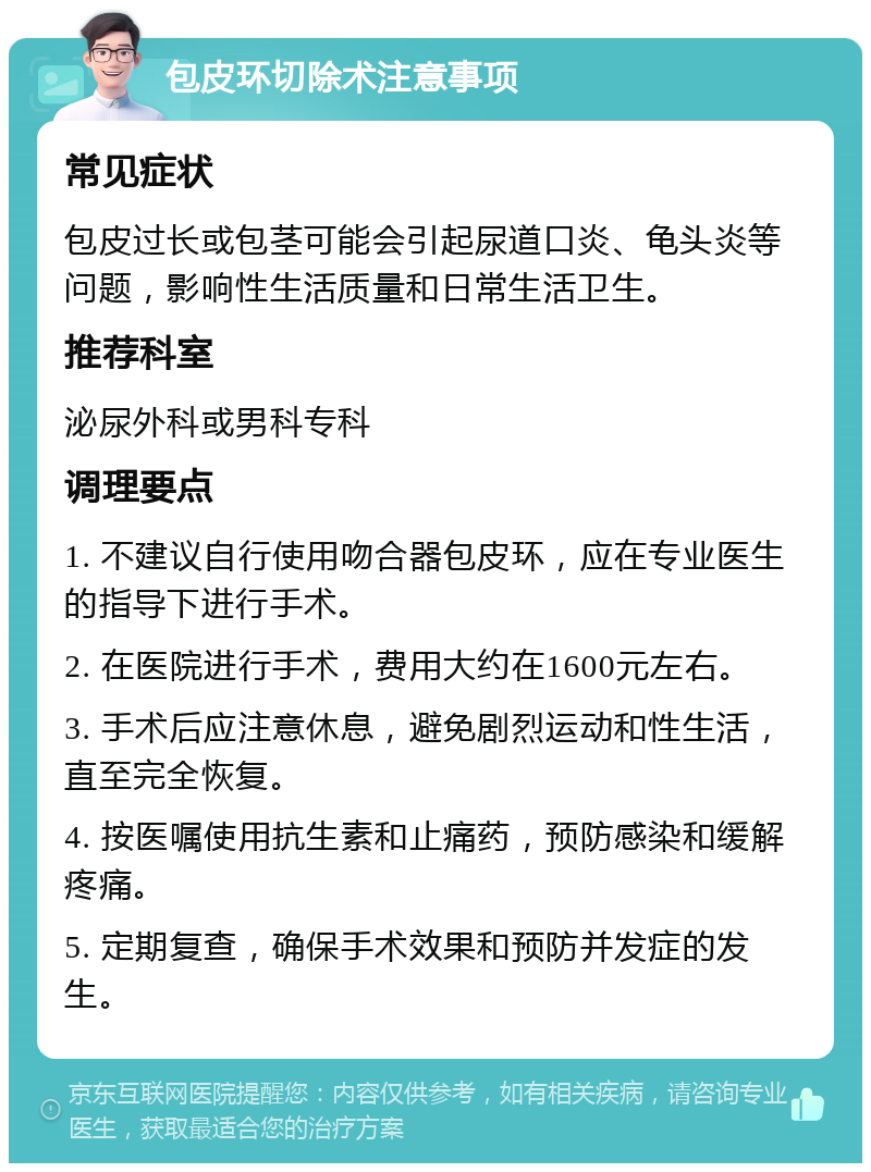 包皮环切除术注意事项 常见症状 包皮过长或包茎可能会引起尿道口炎、龟头炎等问题，影响性生活质量和日常生活卫生。 推荐科室 泌尿外科或男科专科 调理要点 1. 不建议自行使用吻合器包皮环，应在专业医生的指导下进行手术。 2. 在医院进行手术，费用大约在1600元左右。 3. 手术后应注意休息，避免剧烈运动和性生活，直至完全恢复。 4. 按医嘱使用抗生素和止痛药，预防感染和缓解疼痛。 5. 定期复查，确保手术效果和预防并发症的发生。