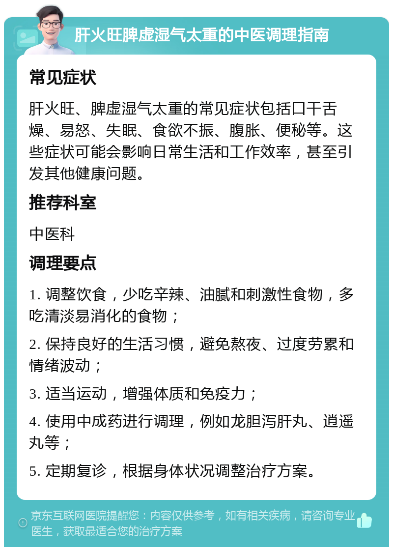 肝火旺脾虚湿气太重的中医调理指南 常见症状 肝火旺、脾虚湿气太重的常见症状包括口干舌燥、易怒、失眠、食欲不振、腹胀、便秘等。这些症状可能会影响日常生活和工作效率，甚至引发其他健康问题。 推荐科室 中医科 调理要点 1. 调整饮食，少吃辛辣、油腻和刺激性食物，多吃清淡易消化的食物； 2. 保持良好的生活习惯，避免熬夜、过度劳累和情绪波动； 3. 适当运动，增强体质和免疫力； 4. 使用中成药进行调理，例如龙胆泻肝丸、逍遥丸等； 5. 定期复诊，根据身体状况调整治疗方案。