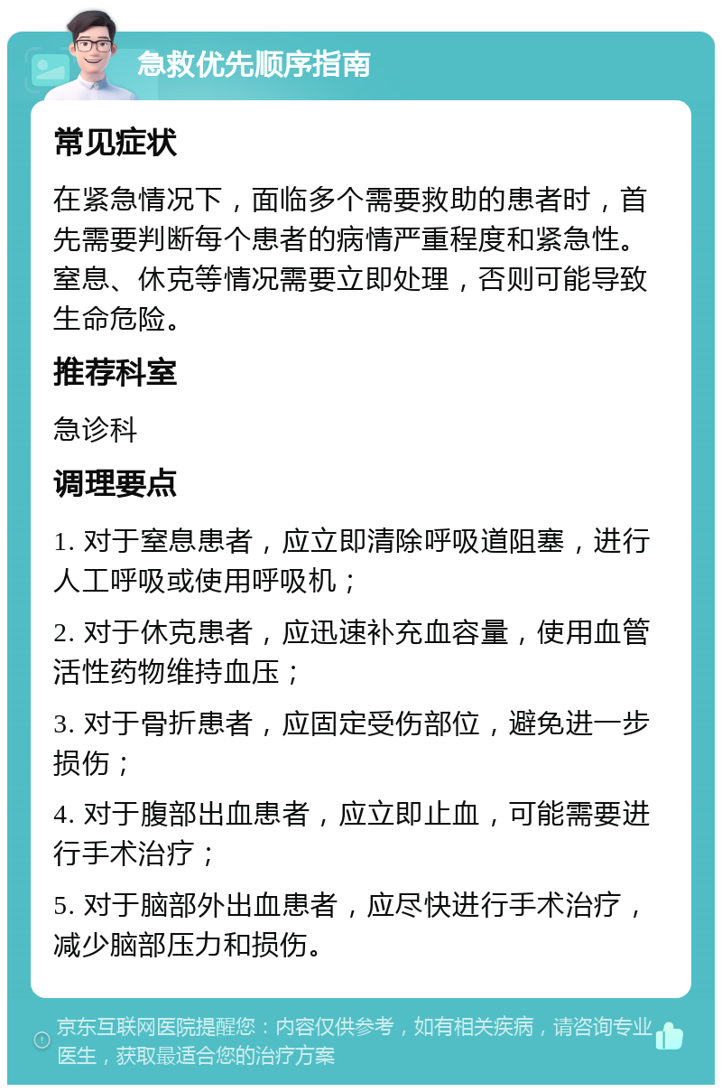 急救优先顺序指南 常见症状 在紧急情况下，面临多个需要救助的患者时，首先需要判断每个患者的病情严重程度和紧急性。窒息、休克等情况需要立即处理，否则可能导致生命危险。 推荐科室 急诊科 调理要点 1. 对于窒息患者，应立即清除呼吸道阻塞，进行人工呼吸或使用呼吸机； 2. 对于休克患者，应迅速补充血容量，使用血管活性药物维持血压； 3. 对于骨折患者，应固定受伤部位，避免进一步损伤； 4. 对于腹部出血患者，应立即止血，可能需要进行手术治疗； 5. 对于脑部外出血患者，应尽快进行手术治疗，减少脑部压力和损伤。