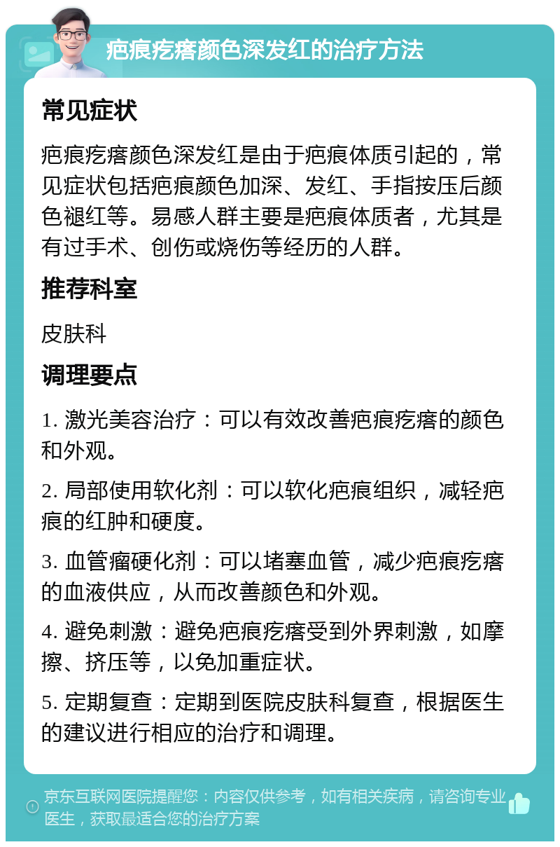 疤痕疙瘩颜色深发红的治疗方法 常见症状 疤痕疙瘩颜色深发红是由于疤痕体质引起的，常见症状包括疤痕颜色加深、发红、手指按压后颜色褪红等。易感人群主要是疤痕体质者，尤其是有过手术、创伤或烧伤等经历的人群。 推荐科室 皮肤科 调理要点 1. 激光美容治疗：可以有效改善疤痕疙瘩的颜色和外观。 2. 局部使用软化剂：可以软化疤痕组织，减轻疤痕的红肿和硬度。 3. 血管瘤硬化剂：可以堵塞血管，减少疤痕疙瘩的血液供应，从而改善颜色和外观。 4. 避免刺激：避免疤痕疙瘩受到外界刺激，如摩擦、挤压等，以免加重症状。 5. 定期复查：定期到医院皮肤科复查，根据医生的建议进行相应的治疗和调理。