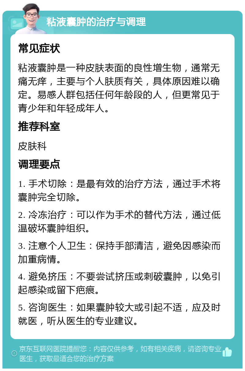 粘液囊肿的治疗与调理 常见症状 粘液囊肿是一种皮肤表面的良性增生物，通常无痛无痒，主要与个人肤质有关，具体原因难以确定。易感人群包括任何年龄段的人，但更常见于青少年和年轻成年人。 推荐科室 皮肤科 调理要点 1. 手术切除：是最有效的治疗方法，通过手术将囊肿完全切除。 2. 冷冻治疗：可以作为手术的替代方法，通过低温破坏囊肿组织。 3. 注意个人卫生：保持手部清洁，避免因感染而加重病情。 4. 避免挤压：不要尝试挤压或刺破囊肿，以免引起感染或留下疤痕。 5. 咨询医生：如果囊肿较大或引起不适，应及时就医，听从医生的专业建议。