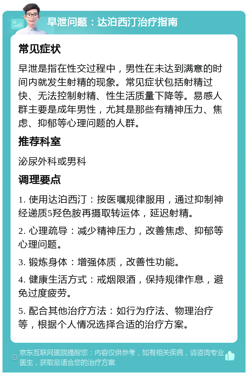 早泄问题：达泊西汀治疗指南 常见症状 早泄是指在性交过程中，男性在未达到满意的时间内就发生射精的现象。常见症状包括射精过快、无法控制射精、性生活质量下降等。易感人群主要是成年男性，尤其是那些有精神压力、焦虑、抑郁等心理问题的人群。 推荐科室 泌尿外科或男科 调理要点 1. 使用达泊西汀：按医嘱规律服用，通过抑制神经递质5羟色胺再摄取转运体，延迟射精。 2. 心理疏导：减少精神压力，改善焦虑、抑郁等心理问题。 3. 锻炼身体：增强体质，改善性功能。 4. 健康生活方式：戒烟限酒，保持规律作息，避免过度疲劳。 5. 配合其他治疗方法：如行为疗法、物理治疗等，根据个人情况选择合适的治疗方案。