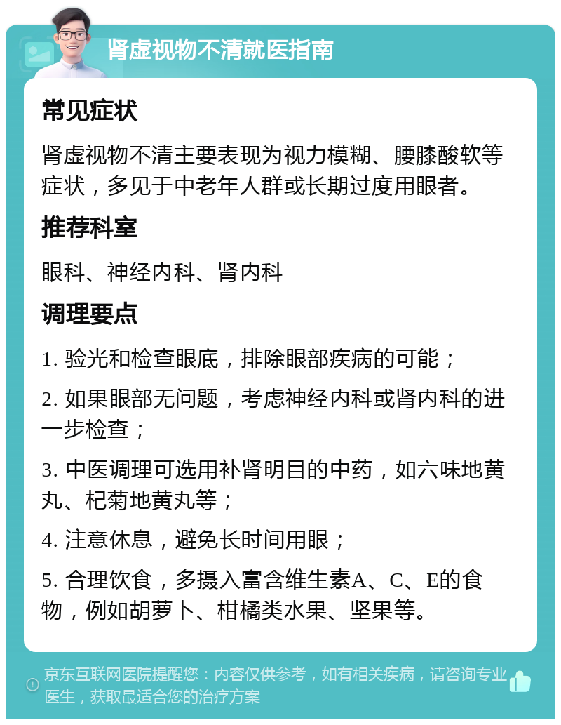 肾虚视物不清就医指南 常见症状 肾虚视物不清主要表现为视力模糊、腰膝酸软等症状，多见于中老年人群或长期过度用眼者。 推荐科室 眼科、神经内科、肾内科 调理要点 1. 验光和检查眼底，排除眼部疾病的可能； 2. 如果眼部无问题，考虑神经内科或肾内科的进一步检查； 3. 中医调理可选用补肾明目的中药，如六味地黄丸、杞菊地黄丸等； 4. 注意休息，避免长时间用眼； 5. 合理饮食，多摄入富含维生素A、C、E的食物，例如胡萝卜、柑橘类水果、坚果等。