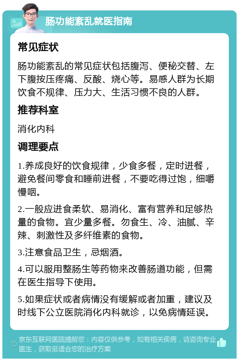 肠功能紊乱就医指南 常见症状 肠功能紊乱的常见症状包括腹泻、便秘交替、左下腹按压疼痛、反酸、烧心等。易感人群为长期饮食不规律、压力大、生活习惯不良的人群。 推荐科室 消化内科 调理要点 1.养成良好的饮食规律，少食多餐，定时进餐，避免餐间零食和睡前进餐，不要吃得过饱，细嚼慢咽。 2.一般应进食柔软、易消化、富有营养和足够热量的食物。宜少量多餐。勿食生、冷、油腻、辛辣、刺激性及多纤维素的食物。 3.注意食品卫生，忌烟酒。 4.可以服用整肠生等药物来改善肠道功能，但需在医生指导下使用。 5.如果症状或者病情没有缓解或者加重，建议及时线下公立医院消化内科就诊，以免病情延误。