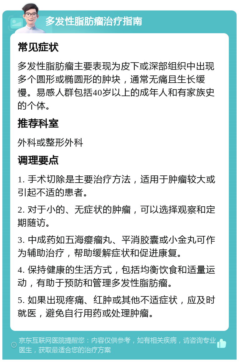 多发性脂肪瘤治疗指南 常见症状 多发性脂肪瘤主要表现为皮下或深部组织中出现多个圆形或椭圆形的肿块，通常无痛且生长缓慢。易感人群包括40岁以上的成年人和有家族史的个体。 推荐科室 外科或整形外科 调理要点 1. 手术切除是主要治疗方法，适用于肿瘤较大或引起不适的患者。 2. 对于小的、无症状的肿瘤，可以选择观察和定期随访。 3. 中成药如五海瘿瘤丸、平消胶囊或小金丸可作为辅助治疗，帮助缓解症状和促进康复。 4. 保持健康的生活方式，包括均衡饮食和适量运动，有助于预防和管理多发性脂肪瘤。 5. 如果出现疼痛、红肿或其他不适症状，应及时就医，避免自行用药或处理肿瘤。