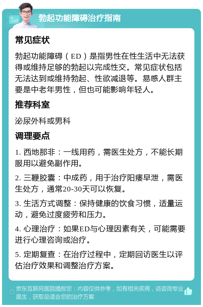 勃起功能障碍治疗指南 常见症状 勃起功能障碍（ED）是指男性在性生活中无法获得或维持足够的勃起以完成性交。常见症状包括无法达到或维持勃起、性欲减退等。易感人群主要是中老年男性，但也可能影响年轻人。 推荐科室 泌尿外科或男科 调理要点 1. 西地那非：一线用药，需医生处方，不能长期服用以避免副作用。 2. 三鞭胶囊：中成药，用于治疗阳痿早泄，需医生处方，通常20-30天可以恢复。 3. 生活方式调整：保持健康的饮食习惯，适量运动，避免过度疲劳和压力。 4. 心理治疗：如果ED与心理因素有关，可能需要进行心理咨询或治疗。 5. 定期复查：在治疗过程中，定期回访医生以评估治疗效果和调整治疗方案。