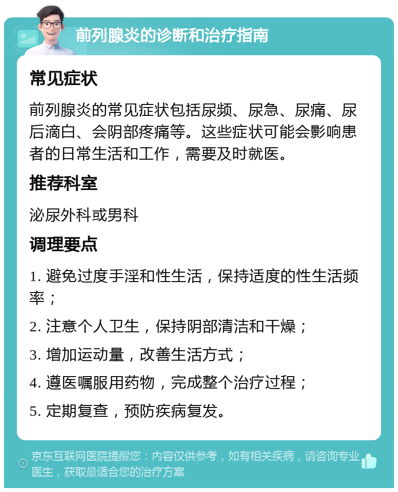 前列腺炎的诊断和治疗指南 常见症状 前列腺炎的常见症状包括尿频、尿急、尿痛、尿后滴白、会阴部疼痛等。这些症状可能会影响患者的日常生活和工作，需要及时就医。 推荐科室 泌尿外科或男科 调理要点 1. 避免过度手淫和性生活，保持适度的性生活频率； 2. 注意个人卫生，保持阴部清洁和干燥； 3. 增加运动量，改善生活方式； 4. 遵医嘱服用药物，完成整个治疗过程； 5. 定期复查，预防疾病复发。