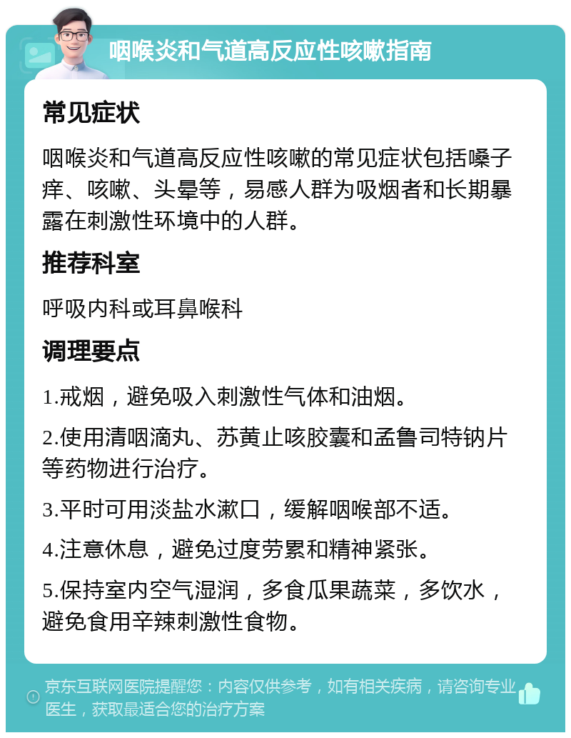 咽喉炎和气道高反应性咳嗽指南 常见症状 咽喉炎和气道高反应性咳嗽的常见症状包括嗓子痒、咳嗽、头晕等，易感人群为吸烟者和长期暴露在刺激性环境中的人群。 推荐科室 呼吸内科或耳鼻喉科 调理要点 1.戒烟，避免吸入刺激性气体和油烟。 2.使用清咽滴丸、苏黄止咳胶囊和孟鲁司特钠片等药物进行治疗。 3.平时可用淡盐水漱口，缓解咽喉部不适。 4.注意休息，避免过度劳累和精神紧张。 5.保持室内空气湿润，多食瓜果蔬菜，多饮水，避免食用辛辣刺激性食物。