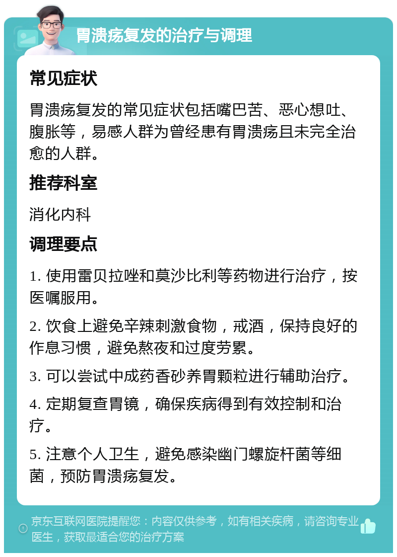 胃溃疡复发的治疗与调理 常见症状 胃溃疡复发的常见症状包括嘴巴苦、恶心想吐、腹胀等，易感人群为曾经患有胃溃疡且未完全治愈的人群。 推荐科室 消化内科 调理要点 1. 使用雷贝拉唑和莫沙比利等药物进行治疗，按医嘱服用。 2. 饮食上避免辛辣刺激食物，戒酒，保持良好的作息习惯，避免熬夜和过度劳累。 3. 可以尝试中成药香砂养胃颗粒进行辅助治疗。 4. 定期复查胃镜，确保疾病得到有效控制和治疗。 5. 注意个人卫生，避免感染幽门螺旋杆菌等细菌，预防胃溃疡复发。