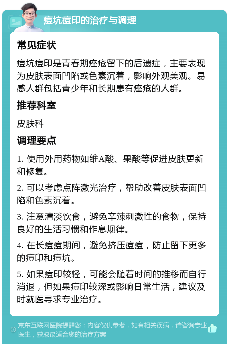 痘坑痘印的治疗与调理 常见症状 痘坑痘印是青春期痤疮留下的后遗症，主要表现为皮肤表面凹陷或色素沉着，影响外观美观。易感人群包括青少年和长期患有痤疮的人群。 推荐科室 皮肤科 调理要点 1. 使用外用药物如维A酸、果酸等促进皮肤更新和修复。 2. 可以考虑点阵激光治疗，帮助改善皮肤表面凹陷和色素沉着。 3. 注意清淡饮食，避免辛辣刺激性的食物，保持良好的生活习惯和作息规律。 4. 在长痘痘期间，避免挤压痘痘，防止留下更多的痘印和痘坑。 5. 如果痘印较轻，可能会随着时间的推移而自行消退，但如果痘印较深或影响日常生活，建议及时就医寻求专业治疗。