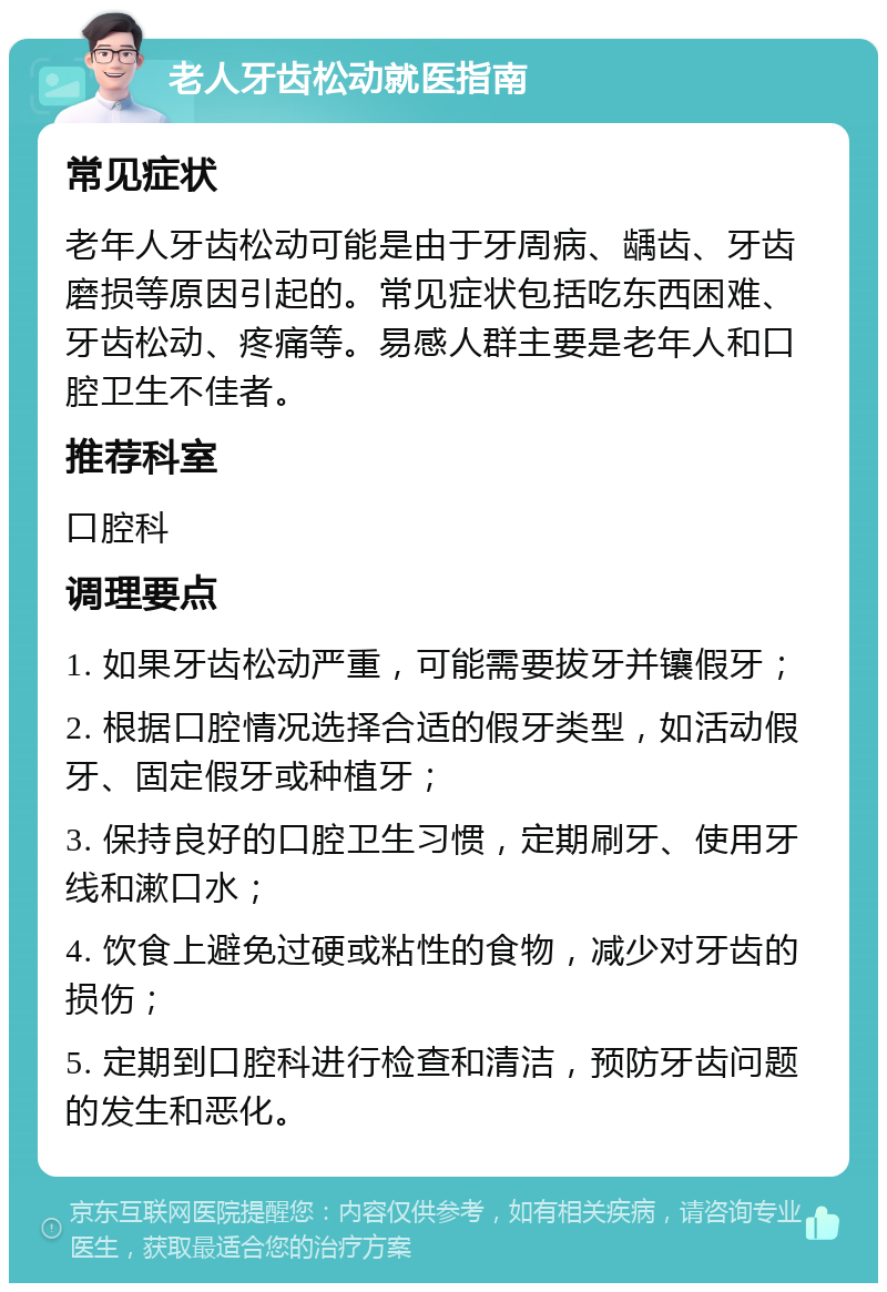 老人牙齿松动就医指南 常见症状 老年人牙齿松动可能是由于牙周病、龋齿、牙齿磨损等原因引起的。常见症状包括吃东西困难、牙齿松动、疼痛等。易感人群主要是老年人和口腔卫生不佳者。 推荐科室 口腔科 调理要点 1. 如果牙齿松动严重，可能需要拔牙并镶假牙； 2. 根据口腔情况选择合适的假牙类型，如活动假牙、固定假牙或种植牙； 3. 保持良好的口腔卫生习惯，定期刷牙、使用牙线和漱口水； 4. 饮食上避免过硬或粘性的食物，减少对牙齿的损伤； 5. 定期到口腔科进行检查和清洁，预防牙齿问题的发生和恶化。