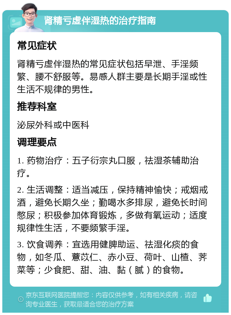 肾精亏虚伴湿热的治疗指南 常见症状 肾精亏虚伴湿热的常见症状包括早泄、手淫频繁、腰不舒服等。易感人群主要是长期手淫或性生活不规律的男性。 推荐科室 泌尿外科或中医科 调理要点 1. 药物治疗：五子衍宗丸口服，祛湿茶辅助治疗。 2. 生活调整：适当减压，保持精神愉快；戒烟戒酒，避免长期久坐；勤喝水多排尿，避免长时间憋尿；积极参加体育锻炼，多做有氧运动；适度规律性生活，不要频繁手淫。 3. 饮食调养：宜选用健脾助运、祛湿化痰的食物，如冬瓜、薏苡仁、赤小豆、荷叶、山楂、荠菜等；少食肥、甜、油、黏（腻）的食物。