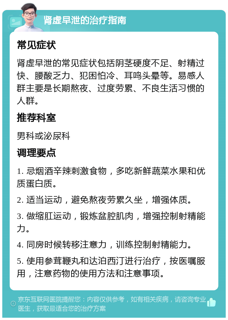 肾虚早泄的治疗指南 常见症状 肾虚早泄的常见症状包括阴茎硬度不足、射精过快、腰酸乏力、犯困怕冷、耳鸣头晕等。易感人群主要是长期熬夜、过度劳累、不良生活习惯的人群。 推荐科室 男科或泌尿科 调理要点 1. 忌烟酒辛辣刺激食物，多吃新鲜蔬菜水果和优质蛋白质。 2. 适当运动，避免熬夜劳累久坐，增强体质。 3. 做缩肛运动，锻炼盆腔肌肉，增强控制射精能力。 4. 同房时候转移注意力，训练控制射精能力。 5. 使用参茸鞭丸和达泊西汀进行治疗，按医嘱服用，注意药物的使用方法和注意事项。