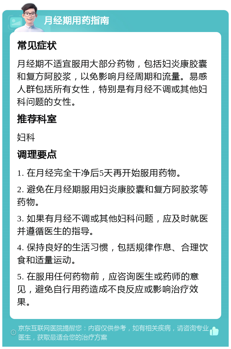 月经期用药指南 常见症状 月经期不适宜服用大部分药物，包括妇炎康胶囊和复方阿胶浆，以免影响月经周期和流量。易感人群包括所有女性，特别是有月经不调或其他妇科问题的女性。 推荐科室 妇科 调理要点 1. 在月经完全干净后5天再开始服用药物。 2. 避免在月经期服用妇炎康胶囊和复方阿胶浆等药物。 3. 如果有月经不调或其他妇科问题，应及时就医并遵循医生的指导。 4. 保持良好的生活习惯，包括规律作息、合理饮食和适量运动。 5. 在服用任何药物前，应咨询医生或药师的意见，避免自行用药造成不良反应或影响治疗效果。