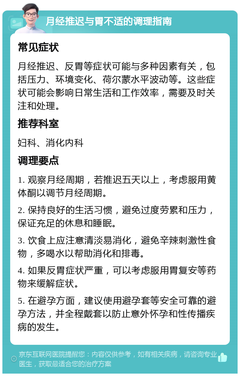 月经推迟与胃不适的调理指南 常见症状 月经推迟、反胃等症状可能与多种因素有关，包括压力、环境变化、荷尔蒙水平波动等。这些症状可能会影响日常生活和工作效率，需要及时关注和处理。 推荐科室 妇科、消化内科 调理要点 1. 观察月经周期，若推迟五天以上，考虑服用黄体酮以调节月经周期。 2. 保持良好的生活习惯，避免过度劳累和压力，保证充足的休息和睡眠。 3. 饮食上应注意清淡易消化，避免辛辣刺激性食物，多喝水以帮助消化和排毒。 4. 如果反胃症状严重，可以考虑服用胃复安等药物来缓解症状。 5. 在避孕方面，建议使用避孕套等安全可靠的避孕方法，并全程戴套以防止意外怀孕和性传播疾病的发生。