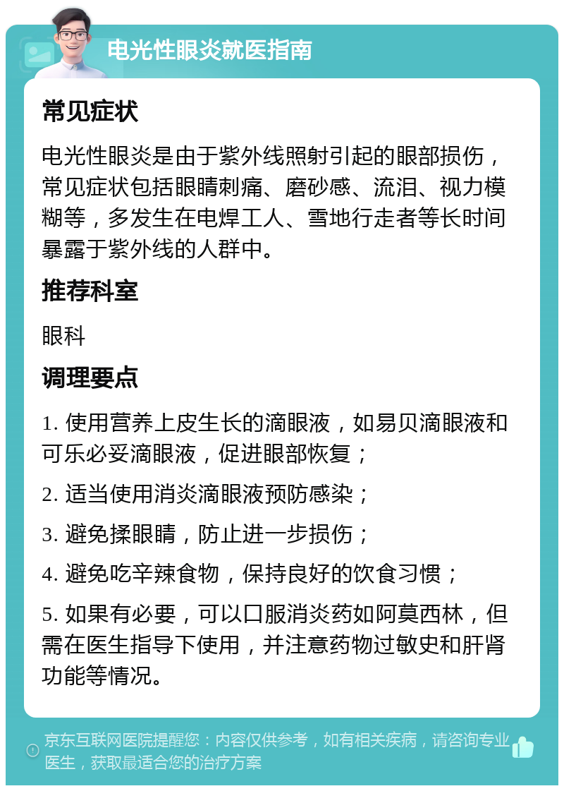 电光性眼炎就医指南 常见症状 电光性眼炎是由于紫外线照射引起的眼部损伤，常见症状包括眼睛刺痛、磨砂感、流泪、视力模糊等，多发生在电焊工人、雪地行走者等长时间暴露于紫外线的人群中。 推荐科室 眼科 调理要点 1. 使用营养上皮生长的滴眼液，如易贝滴眼液和可乐必妥滴眼液，促进眼部恢复； 2. 适当使用消炎滴眼液预防感染； 3. 避免揉眼睛，防止进一步损伤； 4. 避免吃辛辣食物，保持良好的饮食习惯； 5. 如果有必要，可以口服消炎药如阿莫西林，但需在医生指导下使用，并注意药物过敏史和肝肾功能等情况。