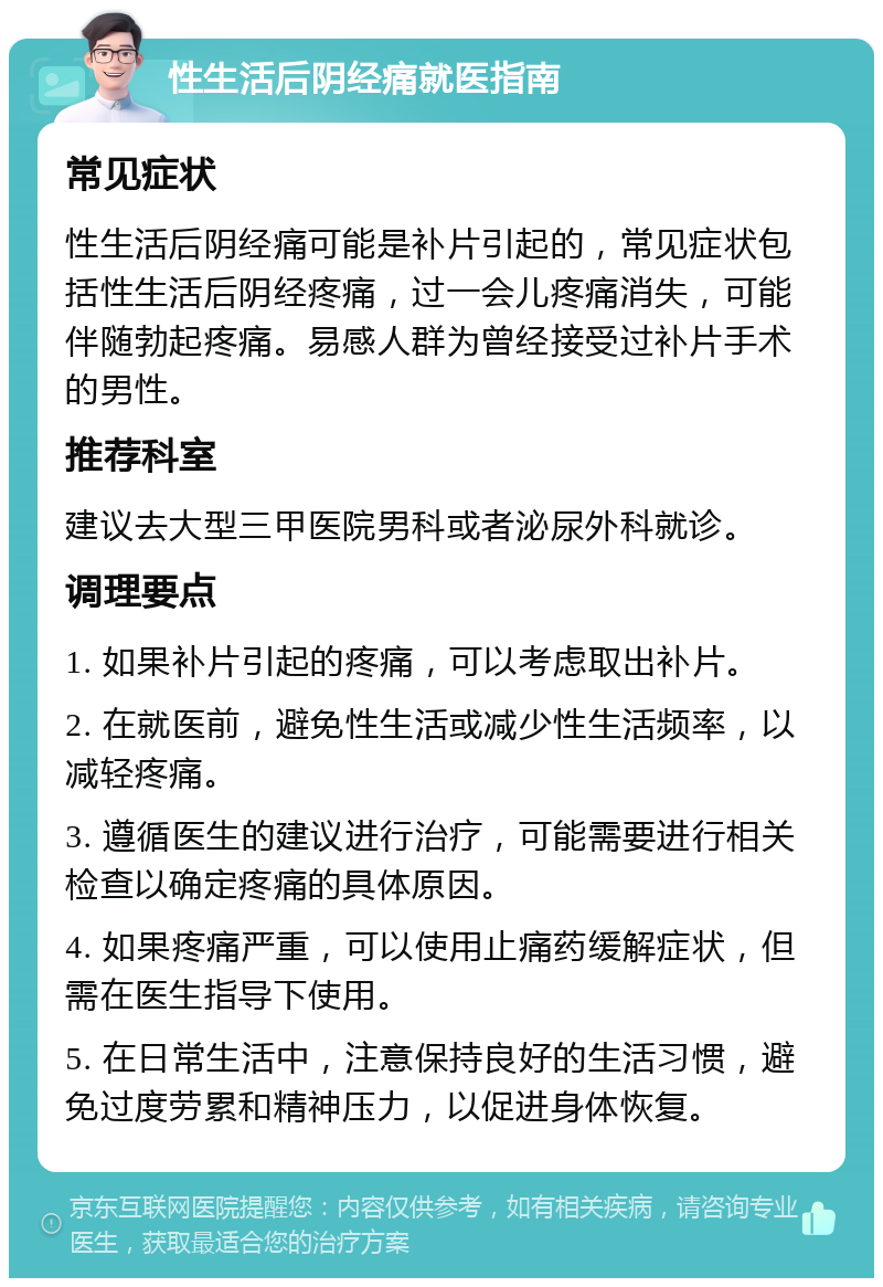 性生活后阴经痛就医指南 常见症状 性生活后阴经痛可能是补片引起的，常见症状包括性生活后阴经疼痛，过一会儿疼痛消失，可能伴随勃起疼痛。易感人群为曾经接受过补片手术的男性。 推荐科室 建议去大型三甲医院男科或者泌尿外科就诊。 调理要点 1. 如果补片引起的疼痛，可以考虑取出补片。 2. 在就医前，避免性生活或减少性生活频率，以减轻疼痛。 3. 遵循医生的建议进行治疗，可能需要进行相关检查以确定疼痛的具体原因。 4. 如果疼痛严重，可以使用止痛药缓解症状，但需在医生指导下使用。 5. 在日常生活中，注意保持良好的生活习惯，避免过度劳累和精神压力，以促进身体恢复。