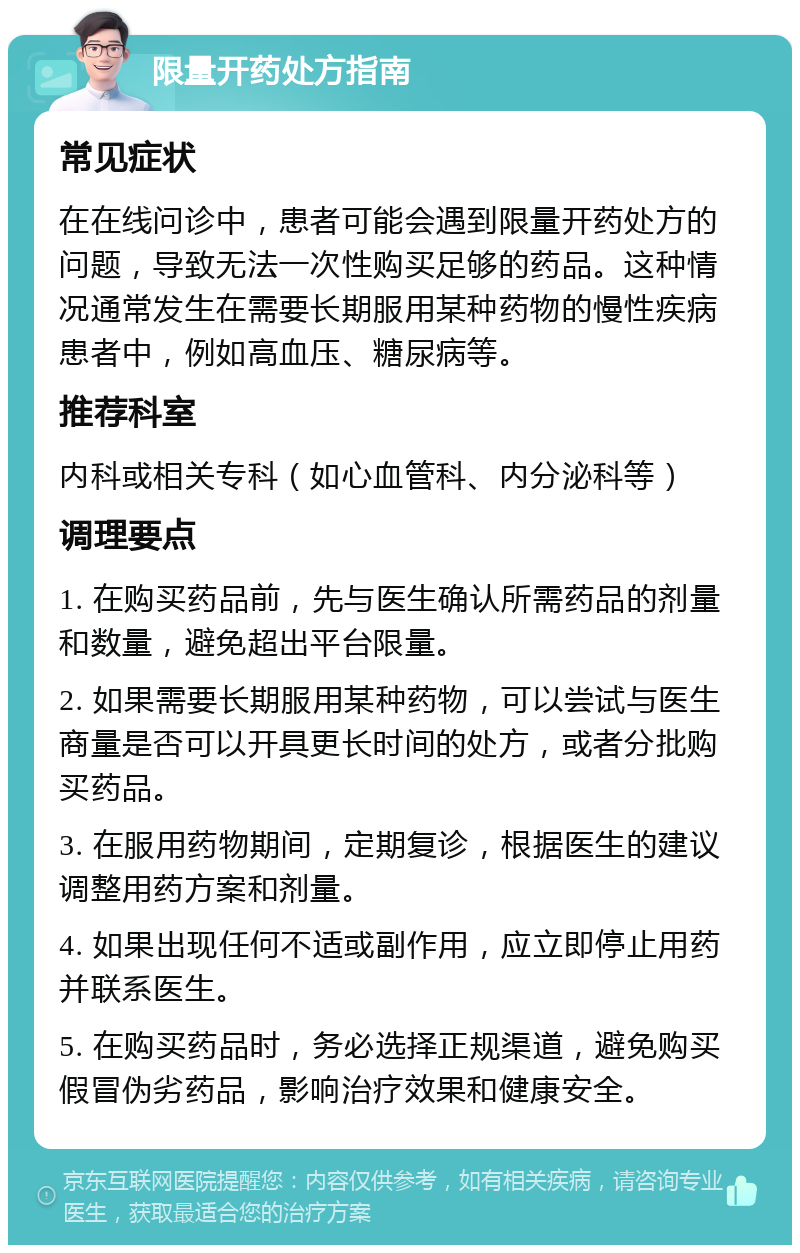 限量开药处方指南 常见症状 在在线问诊中，患者可能会遇到限量开药处方的问题，导致无法一次性购买足够的药品。这种情况通常发生在需要长期服用某种药物的慢性疾病患者中，例如高血压、糖尿病等。 推荐科室 内科或相关专科（如心血管科、内分泌科等） 调理要点 1. 在购买药品前，先与医生确认所需药品的剂量和数量，避免超出平台限量。 2. 如果需要长期服用某种药物，可以尝试与医生商量是否可以开具更长时间的处方，或者分批购买药品。 3. 在服用药物期间，定期复诊，根据医生的建议调整用药方案和剂量。 4. 如果出现任何不适或副作用，应立即停止用药并联系医生。 5. 在购买药品时，务必选择正规渠道，避免购买假冒伪劣药品，影响治疗效果和健康安全。