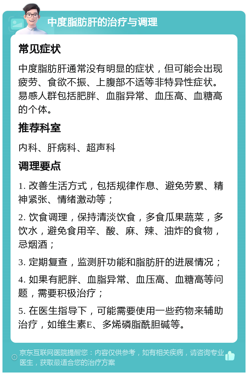 中度脂肪肝的治疗与调理 常见症状 中度脂肪肝通常没有明显的症状，但可能会出现疲劳、食欲不振、上腹部不适等非特异性症状。易感人群包括肥胖、血脂异常、血压高、血糖高的个体。 推荐科室 内科、肝病科、超声科 调理要点 1. 改善生活方式，包括规律作息、避免劳累、精神紧张、情绪激动等； 2. 饮食调理，保持清淡饮食，多食瓜果蔬菜，多饮水，避免食用辛、酸、麻、辣、油炸的食物，忌烟酒； 3. 定期复查，监测肝功能和脂肪肝的进展情况； 4. 如果有肥胖、血脂异常、血压高、血糖高等问题，需要积极治疗； 5. 在医生指导下，可能需要使用一些药物来辅助治疗，如维生素E、多烯磷脂酰胆碱等。