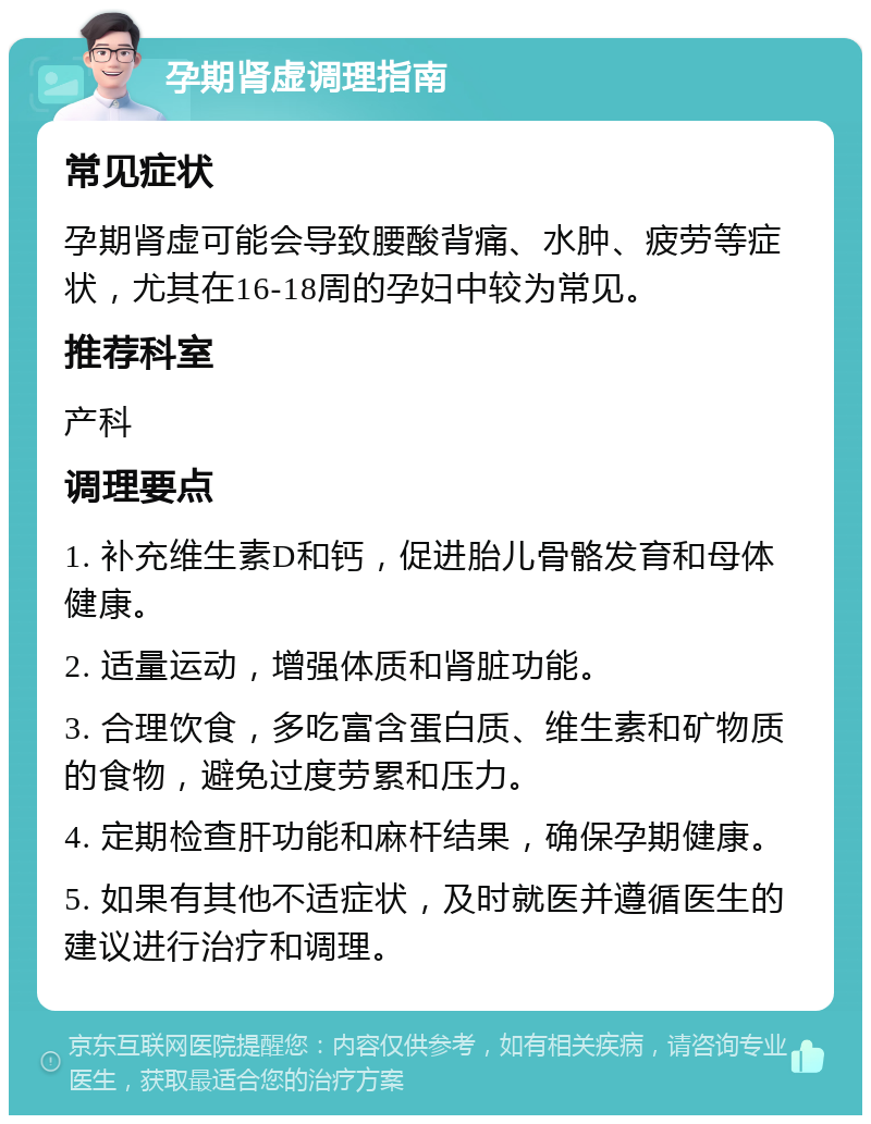 孕期肾虚调理指南 常见症状 孕期肾虚可能会导致腰酸背痛、水肿、疲劳等症状，尤其在16-18周的孕妇中较为常见。 推荐科室 产科 调理要点 1. 补充维生素D和钙，促进胎儿骨骼发育和母体健康。 2. 适量运动，增强体质和肾脏功能。 3. 合理饮食，多吃富含蛋白质、维生素和矿物质的食物，避免过度劳累和压力。 4. 定期检查肝功能和麻杆结果，确保孕期健康。 5. 如果有其他不适症状，及时就医并遵循医生的建议进行治疗和调理。