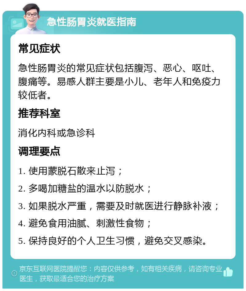 急性肠胃炎就医指南 常见症状 急性肠胃炎的常见症状包括腹泻、恶心、呕吐、腹痛等。易感人群主要是小儿、老年人和免疫力较低者。 推荐科室 消化内科或急诊科 调理要点 1. 使用蒙脱石散来止泻； 2. 多喝加糖盐的温水以防脱水； 3. 如果脱水严重，需要及时就医进行静脉补液； 4. 避免食用油腻、刺激性食物； 5. 保持良好的个人卫生习惯，避免交叉感染。