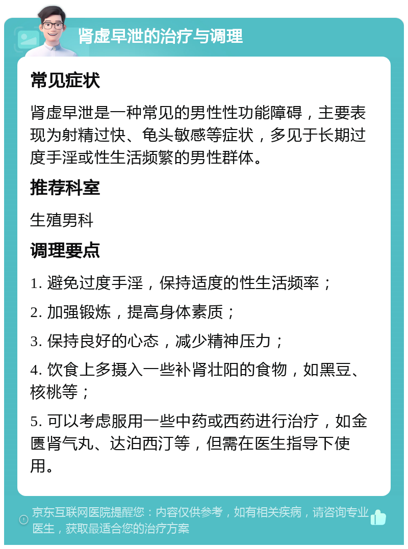 肾虚早泄的治疗与调理 常见症状 肾虚早泄是一种常见的男性性功能障碍，主要表现为射精过快、龟头敏感等症状，多见于长期过度手淫或性生活频繁的男性群体。 推荐科室 生殖男科 调理要点 1. 避免过度手淫，保持适度的性生活频率； 2. 加强锻炼，提高身体素质； 3. 保持良好的心态，减少精神压力； 4. 饮食上多摄入一些补肾壮阳的食物，如黑豆、核桃等； 5. 可以考虑服用一些中药或西药进行治疗，如金匮肾气丸、达泊西汀等，但需在医生指导下使用。