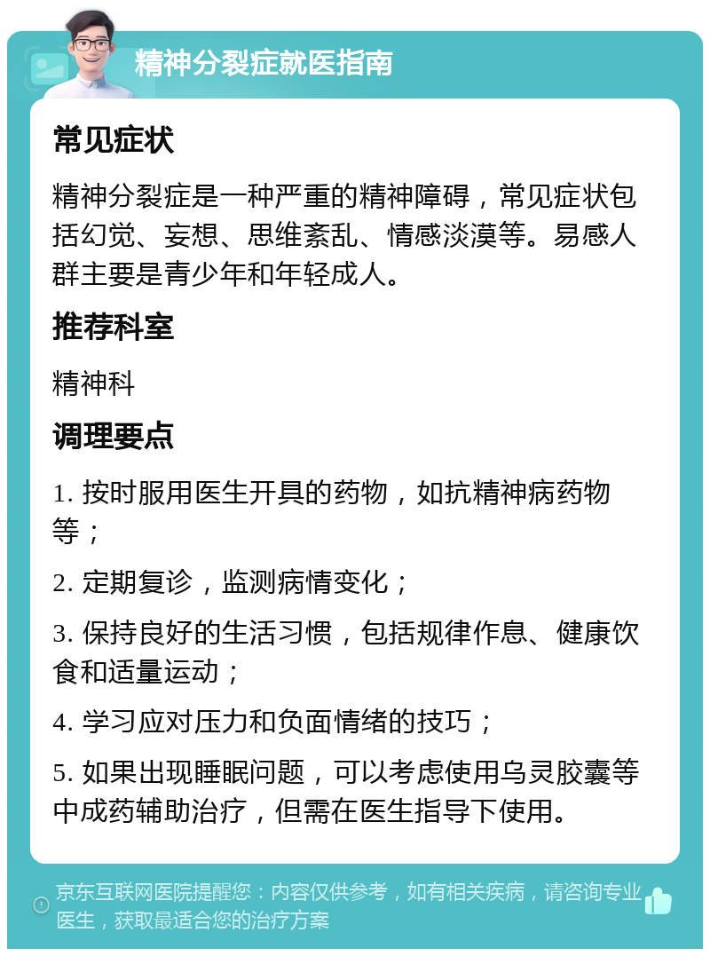 精神分裂症就医指南 常见症状 精神分裂症是一种严重的精神障碍，常见症状包括幻觉、妄想、思维紊乱、情感淡漠等。易感人群主要是青少年和年轻成人。 推荐科室 精神科 调理要点 1. 按时服用医生开具的药物，如抗精神病药物等； 2. 定期复诊，监测病情变化； 3. 保持良好的生活习惯，包括规律作息、健康饮食和适量运动； 4. 学习应对压力和负面情绪的技巧； 5. 如果出现睡眠问题，可以考虑使用乌灵胶囊等中成药辅助治疗，但需在医生指导下使用。