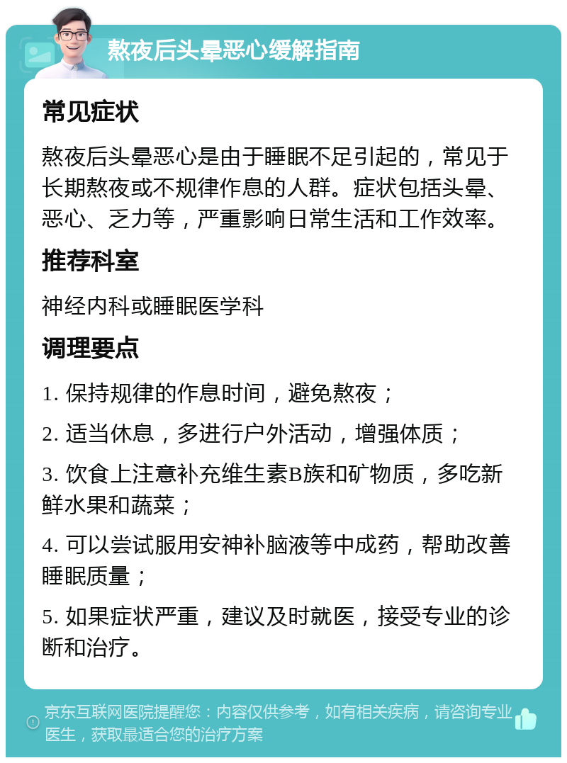 熬夜后头晕恶心缓解指南 常见症状 熬夜后头晕恶心是由于睡眠不足引起的，常见于长期熬夜或不规律作息的人群。症状包括头晕、恶心、乏力等，严重影响日常生活和工作效率。 推荐科室 神经内科或睡眠医学科 调理要点 1. 保持规律的作息时间，避免熬夜； 2. 适当休息，多进行户外活动，增强体质； 3. 饮食上注意补充维生素B族和矿物质，多吃新鲜水果和蔬菜； 4. 可以尝试服用安神补脑液等中成药，帮助改善睡眠质量； 5. 如果症状严重，建议及时就医，接受专业的诊断和治疗。