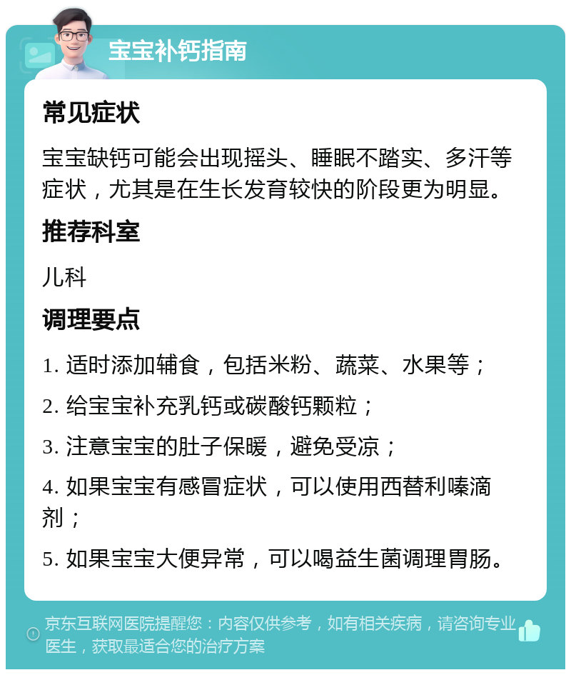 宝宝补钙指南 常见症状 宝宝缺钙可能会出现摇头、睡眠不踏实、多汗等症状，尤其是在生长发育较快的阶段更为明显。 推荐科室 儿科 调理要点 1. 适时添加辅食，包括米粉、蔬菜、水果等； 2. 给宝宝补充乳钙或碳酸钙颗粒； 3. 注意宝宝的肚子保暖，避免受凉； 4. 如果宝宝有感冒症状，可以使用西替利嗪滴剂； 5. 如果宝宝大便异常，可以喝益生菌调理胃肠。