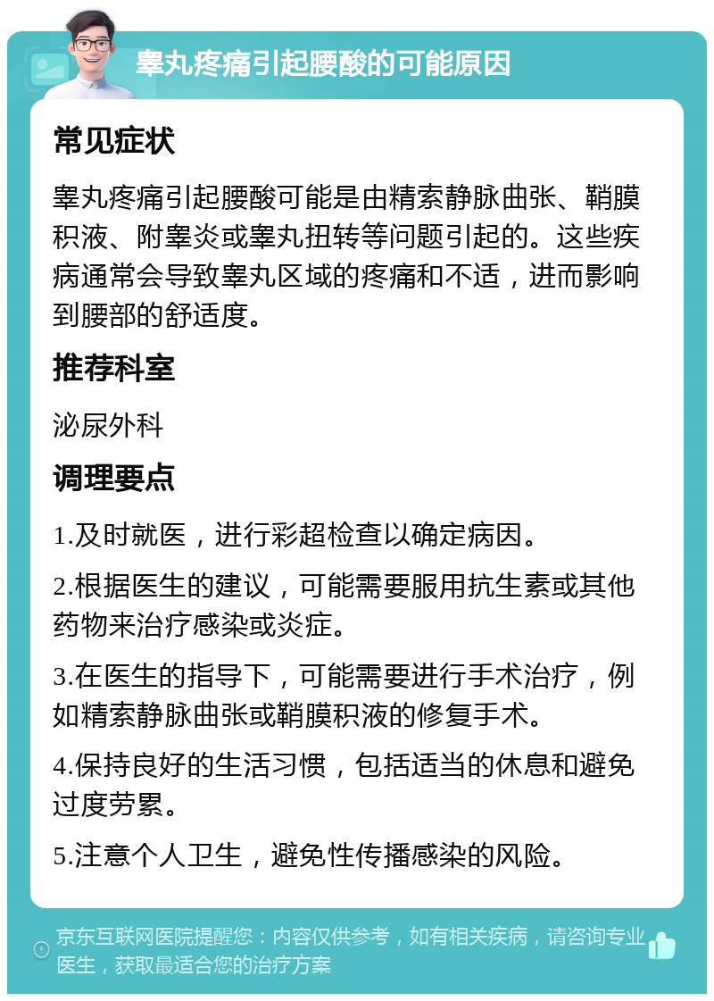 睾丸疼痛引起腰酸的可能原因 常见症状 睾丸疼痛引起腰酸可能是由精索静脉曲张、鞘膜积液、附睾炎或睾丸扭转等问题引起的。这些疾病通常会导致睾丸区域的疼痛和不适，进而影响到腰部的舒适度。 推荐科室 泌尿外科 调理要点 1.及时就医，进行彩超检查以确定病因。 2.根据医生的建议，可能需要服用抗生素或其他药物来治疗感染或炎症。 3.在医生的指导下，可能需要进行手术治疗，例如精索静脉曲张或鞘膜积液的修复手术。 4.保持良好的生活习惯，包括适当的休息和避免过度劳累。 5.注意个人卫生，避免性传播感染的风险。